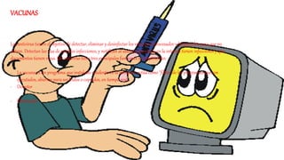 VACUNAS
Los antivirus tienen el objetivo de detectar, eliminar y desinfectar los virus en el procesador y bloquearlos para que no
entren. Detectan las vías de posibles infecciones, y notifican al usuario que zonas en la internet tienen infecciones y que
documentos tienen virus. Un antivirus tiene tres principales funciones y componentes:
- La vacuna es un programa que instalado residente en la memoria, actúa como "filtro" de los programas que son
ejecutados, abiertos para ser leídos o copiados, en tiempo real.
- Detector
- Eliminador
 