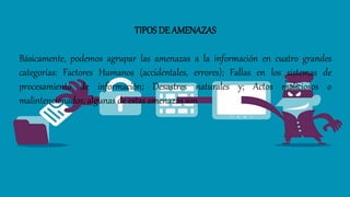 TIPOS DE AMENAZAS
Básicamente, podemos agrupar las amenazas a la información en cuatro grandes
categorías: Factores Humanos (accidentales, errores); Fallas en los sistemas de
procesamiento de información; Desastres naturales y; Actos maliciosos o
malintencionados; algunas de estas amenazas son
 