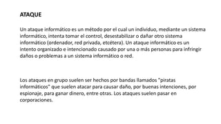 ATAQUE
Un ataque informático es un método por el cual un individuo, mediante un sistema
informático, intenta tomar el control, desestabilizar o dañar otro sistema
informático (ordenador, red privada, etcétera). Un ataque informático es un
intento organizado e intencionado causado por una o más personas para infringir
daños o problemas a un sistema informático o red.
Los ataques en grupo suelen ser hechos por bandas llamados "piratas
informáticos" que suelen atacar para causar daño, por buenas intenciones, por
espionaje, para ganar dinero, entre otras. Los ataques suelen pasar en
corporaciones.
 