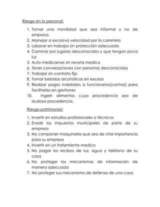 Riesgo en lo personal:
1. Tomar una movilidad que sea informal y no de
empresa.
2. Manejar a excesiva velocidad por la carretera
3. Laborar en trabajos sin protección adecuada
4. Caminar por lugares desconocidos y que tengan poca
luz
5. Auto medicarnos sin receta medica
6. Tener conversaciones con personas desconocidas
7. Trabajar sin contrato fijo
8. Tomar bebidas alcohólicas en exceso
9. Realizar pagos indebidos a funcionarios(coimas) para
facilitarles en gestiones
10. Ingerir alimentos cuya procedencia sea de
dudosa procedencia.
Riesgo patrimonial:
1. Invertir en estudios profesionales o técnicos
2. Evadir los impuestos municipales de parte de su
empresa
3. No componer maquinaria que sea de vital importancia
para su empresa
4. Invertir en un tratamiento medico
5. No pagar los recibos de luz, agua y teléfono de su
casa
6. No proteger los mecanismos de información de
manera adecuada
7. No proteger sus mecanismo de defensa de una casa
 