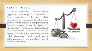 • 5. La Doble Presencia: 
El trabajo doméstico y familiar supone 
exigencias cotidianas que deben asumirse de 
forma simultánea a las del trabajo 
remunerado. La organización del trabajo en la 
empresa puede impedir la compatibilización 
de ambos trabajos, a pesar de disponer de 
herramientas y normativa para la conciliación 
de la vida laboral y familiar. Las mujeres 
siguen realizando y responsabilizándose del 
trabajo doméstico y familiar, por lo que la 
doble presencia es más prevalente entre el 
colectivo de mujeres. 
 