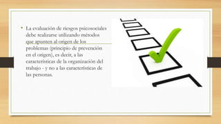 • La evaluación de riesgos psicosociales 
debe realizarse utilizando métodos 
que apunten al origen de los 
problemas (principio de prevención 
en el origen), es decir, a las 
características de la organización del 
trabajo - y no a las características de 
las personas. 
 