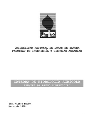 1
UNIVERSIDAD NACIONAL DE LOMAS DE ZAMORA
FACULTAD DE INGENIERÍA Y CIENCIAS AGRARIAS
CÁTEDRA DE HIDROLOGÍA AGRÍCOLA
APUNTES DE RIEGO SUPERFICIAL
Ing. Víctor NEGRO
Marzo de 1998.
 