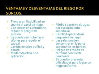 • Tiene gran flexibilidad en 
cuanto al canal de riego. 
• Con surcos en contorno se 
reduce el peligro de 
erosión. 
• Se puede usar tuberías y 
sifones para regular el 
caudal. 
• Lavado de sales es fácil y 
barata. 
Moderada eficiencia 
aplicación. 
• Pérdida excesiva de agua 
por escurrimiento 
superficial. 
• Es difícil aplicar dosis 
pequeñas de riego. 
• Las sales pueden 
concentrar en la parte 
superior de los bordos. 
• Peligro de erosión en 
terrenos con fuerte 
pendiente. 
Se pueden presentar 
dificultades para lograr un 
riego uniforme. 
 