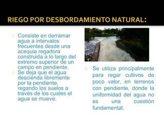 Consiste en derramar 
agua a intervalos 
frecuentes desde una 
acequia regadora 
construida a lo largo del 
extremo superior de un 
campo en pendiente. 
Se deja que el agua 
descienda libremente 
por la pendiente, 
regando los suelos a 
través de los cuales el 
agua se mueve. 
Se utiliza principalmente 
para regar cultivos de 
poco valor, en terrenos 
con pendiente, donde la 
uniformidad del agua no 
es una cuestión 
fundamental. 
 