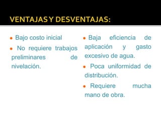  Bajo costo inicial 
 No requiere trabajos 
preliminares de 
nivelación. 
 Baja eficiencia de 
aplicación y gasto 
excesivo de agua. 
 Poca uniformidad de 
distribución. 
 Requiere mucha 
mano de obra. 
 