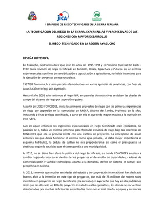 I SIMPOSIO DE RIEGO TECNIFICADO EN LA SIERRA PERUANA 
LA TECNIFICACION DEL RIEGO EN LA SIERRA, EXPERIENCIAS Y PERSPECTIVAS DE LAS 
REGIONES CON MAYOR DESARROLLO 
EL RIEGO TECNIFICADO EN LA REGION AYACUCHO 
RESEÑA HISTORICA 
En Ayacucho, podríamos decir que eran los años de 1995-1998 y el Proyecto Especial Rio Cachi - 
PERC tenía módulos de riego tecnificado en Tambillo, Chiara, Alpachaca y Putacca en sus centros 
experimentales con fines de sensibilización y capacitación a agricultores, no había incentivos para 
la ejecución de proyectos de esa naturaleza. 
1997/98 Pronamachcs tenía parcelas demostrativas en varias agencias de provincias, con fines de 
capacitación en riego por aspersión. 
Hasta el año 2001 solo teníamos el riego INIA, en parcelas demostrativas se daban las charlas de 
campo del sistema de riego por aspersión y goteo. 
A partir del 2003 FONCODES, inicia los primeros proyectos de riego con las primeras experiencias 
de riego por aspersión en la comunidad de MOYA, Distrito de Tambo, Provincia de la Mar, 
instalando 14 has de riego tecnificado, a partir de ello es que se da mayor impulso a la inversión en 
este rubro. 
Aun en aquel entonces los ingenieros especializados en riego tecnificado eran contaditos, no 
pasaban de 6, había un enorme potencial para formular estudios de riego bajo las directivas de 
FONCODES que era la primera oferta con una cartera de proyectos. La concepción de aquel 
entonces era que debía funcionar el sistema como agua potable, se daba mayor importancia al 
esquema hidráulico, la cedula de cultivo no era preponderante asi como el presupuesto se 
destinaba según la totalidad que el correspondía a una municipalidad. 
Al 2010, no se tiene bien claro la política del riego tecnificado, es donde FONCODES empieza a 
cambiar logrando Incorporar dentro de los proyectos el desarrollo de capacidades, cadenas de 
Comercialización y Cambio tecnológico, apunta a la demanda, define un sistema el cultivo que 
predomina en la zona. 
Al 2012, tenemos que muchas entidades del estado y de cooperación internacional han dedicado 
buenos años a la inversión en este tipo de proyectos, son más de 26 millones de nuevos soles 
invertidos en proyectos de riego tecnificado (presurizado) en Ayacucho que hoy en día podríamos 
decir que de ello solo un 40% de proyectos instalados están operativos, los demás se encuentran 
abandonados por muchas deficiencias encontradas como son el mal diseño, equipos y accesorios 
 