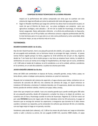 I SIMPOSIO DE RIEGO TECNIFICADO EN LA SIERRA PERUANA 
mejora en la performance del cultivo comparado con otras que no cuentan con este 
sistema de riego tecnificado así como la valoración del costo del agua que utilizan. 
 Según el Alcalde manifiesta que luego de culminar las obras hará la evaluación ex post, en 
razón de que el Distrito de Socos con sus pisos ecológicos son propicios para una 
agricultura ecológica, está ubicada a 20 min de la ciudad de Huamanga, el mercado lo 
tienen asegurado. Datos adicionales referente a la oferta de profesionales en Ayacucho, 
manifiesta que con el PSI ya había una referencia conocía a algunos profesionales del PSI, 
lo más hermoso para mi es que este es un reto como profesional y como autoridad, debe 
funcionar mejor, yo soy un técnico más en la zona. 
TESTIMONIOS: 
DELMER HUAMAN LAGOS de 16 años, 
Hijo de don David Huamán, tiene una pequeña parcela de cebolla, col y papa, toda su parcela es 
de una yugada está sembrada, con su hermana menor se encargan de regar, comenta: el jueves 
nomas hemos regado porque no llovía, pagamos S/. 0.50 céntimos de sol por un día, regamos 
desde las 7 am hasta las 4 de la tarde porque a esa hora ya empieza hacer viento, la cebolla lo 
sembramos sin surco así nomas en la melga lo trasplantamos y da mejor que en surco, vendemos 
a S/. 3.00 soles el atado de 6 cabezas, la col lo vendemos a un sol la unidad, salimos y vendemos 
en la carretera, en un solo día acabamos. La plata nos alcanza para todo. 
JAVIER VENDAÑO URBANO de 36 años 
Antes del 2003 solo sembraban en épocas de lluvias, campaña grande, arveja, haba y papa, no 
tenía dinero, salían a trabajar como peones, teníamos un canal sin reservorio. 
Después de la instalación del sistema de aspersión, el agua alcanza para todos, contamos con un 
reservorio de concreto de 200 m3, tres sistemas de cámaras de carga, en aquel entonces se 
instalaron 20 hidrantes y teníamos 5 módulos laterales con 15 aspersores, desde ese entonces no 
hemos parado de sembrar cebolla, rotamos con papa, haba y arveja, 
Javier dice que empezó con cebolla tuvo una cosecha grande que cuando vendió gano 200 soles 
de una pequeña parcelita, desde allí empezaron a ampliar las áreas y no dejan de sembrar, sus 
cosechas van al Vrae y Huamanga cuando no entra de Huancayo. Pagamos S/. 0.50 de nuevo sol 
por cada PATACHA (turno de riego) cada 14 días rotándose entre los 50 comuneros, le pagan al 
tesorero que se encarga de renovar los aspersores o mangueras que durante los 9 años vienen 
usando o compran sus repuestos, yo he comprado mis cañones que alcanzan 30 mts a la redonda, 
con eso hago mejor el riego en mi parcela, nos dice. 
Vendemos cada atado (seis cabezas), a S/. 3.00 en los meses de julio hasta set, luego en diciembre 
vuelve a subir y alcanza su precio, de una yugada (2,500 m2), sacamos 4000 atados, en papa 
 