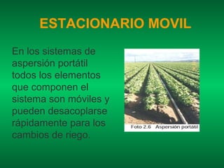 ESTACIONARIO MOVIL
En los sistemas de
aspersión portátil
todos los elementos
que componen el
sistema son móviles y
pueden desacoplarse
rápidamente para los
cambios de riego.
 