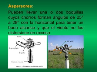 Aspersores:
Pueden llevar una o dos boquillas
cuyos chorros forman ángulos de 25°
a 28° con la horizontal para tener un
buen alcance y que el viento no los
distorsione en exceso
                                      25° a 28°




                   Brazo
                           Boquilla         Boquilla
 