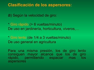 Clasificación de los aspersores:

a) Según la velocidad de giro:
* Giro rápido (> 6 vueltas/minuto)
De uso en jardinería, horticultura, viveros,…

* Giro lento (de 1/4 a 3 vueltas/minuto)
De uso general en agricultura

Para una misma presión, los de giro lento
consiguen mayor alcance que los de giro
rápido,  permitiendo espaciar  mas    los
aspersores
 
