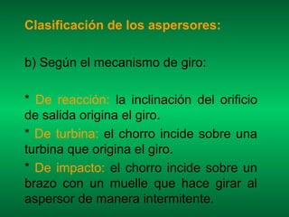 Clasificación de los aspersores:

b) Según el mecanismo de giro:

* De reacción: la inclinación del orificio
de salida origina el giro.
* De turbina: el chorro incide sobre una
turbina que origina el giro.
* De impacto: el chorro incide sobre un
brazo con un muelle que hace girar al
aspersor de manera intermitente.
 