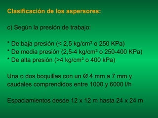 Clasificación de los aspersores:

c) Según la presión de trabajo:

* De baja presión (< 2,5 kg/cm² o 250 KPa)
* De media presión (2,5-4 kg/cm² o 250-400 KPa)
* De alta presión (>4 kg/cm² o 400 kPa)

Una o dos boquillas con un O 4 mm a 7 mm y
caudales comprendidos entre 1000 y 6000 l/h

Espaciamientos desde 12 x 12 m hasta 24 x 24 m
 