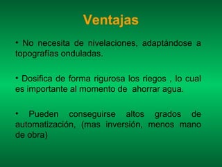 Ventajas
• No necesita de nivelaciones, adaptándose a
topografías onduladas.

• Dosifica de forma rigurosa los riegos , lo cual
es importante al momento de ahorrar agua.

• Pueden conseguirse altos grados de
automatización, (mas inversión, menos mano
de obra)
 