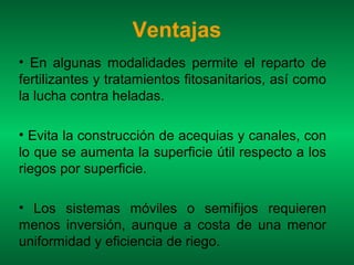Ventajas
• En algunas modalidades permite el reparto de
fertilizantes y tratamientos fitosanitarios, así como
la lucha contra heladas.

• Evita la construcción de acequias y canales, con
lo que se aumenta la superficie útil respecto a los
riegos por superficie.

• Los sistemas móviles o semifijos requieren
menos inversión, aunque a costa de una menor
uniformidad y eficiencia de riego.
 