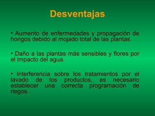 Desventajas
• Aumento de enfermedades y propagación de
hongos debido al mojado total de las plantas.

• Daño a las plantas más sensibles y flores por
el impacto del agua.

• Interferencia sobre los tratamientos por el
lavado de los productos, es necesario
establecer una correcta programación de
riegos.
 