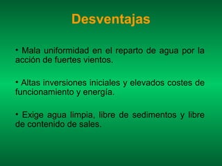 Desventajas

• Mala uniformidad en el reparto de agua por la
acción de fuertes vientos.

• Altas inversiones iniciales y elevados costes de
funcionamiento y energía.

• Exige agua limpia, libre de sedimentos y libre
de contenido de sales.
 