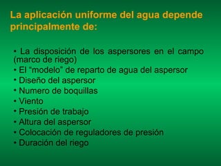 La aplicación uniforme del agua depende
principalmente de:

• La disposición de los aspersores en el campo
(marco de riego)
• El “modelo” de reparto de agua del aspersor
• Diseño del aspersor
• Numero de boquillas
• Viento
• Presión de trabajo
• Altura del aspersor
• Colocación de reguladores de presión
• Duración del riego
 