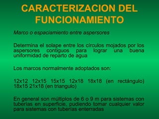 CARACTERIZACION DEL
     FUNCIONAMIENTO
Marco o espaciamiento entre aspersores

Determina el solape entre los círculos mojados por los
aspersores contiguos para lograr una buena
uniformidad de reparto de agua

Los marcos normalmente adoptados son:

12x12 12x15 15x15 12x18 18x18 (en rectángulo)
18x15 21x18 (en triangulo)

En general son múltiplos de 6 o 9 m para sistemas con
tuberías en superficie, pudiendo tomar cualquier valor
para sistemas con tuberías enterradas
 