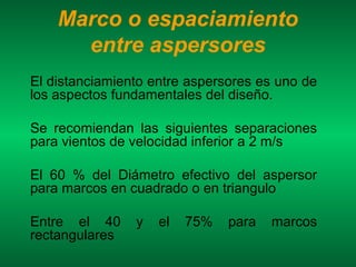 Marco o espaciamiento
      entre aspersores
El distanciamiento entre aspersores es uno de
los aspectos fundamentales del diseño.

Se recomiendan las siguientes separaciones
para vientos de velocidad inferior a 2 m/s

El 60 % del Diámetro efectivo del aspersor
para marcos en cuadrado o en triangulo

Entre el 40     y   el   75%   para   marcos
rectangulares
 