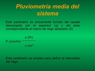 Pluviometría media del
             sistema
Este parámetro es únicamente función del caudal
descargado por el aspersor (q) y del área
correspondiente al marco de riego adoptado (S)

             q (l/h)
P (mm/H)=
             s (m)²


Este parámetro se emplea para definir la intensidad
del riego.
 