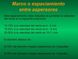 Marco o espaciamiento
        entre aspersores
Este espaciamiento debe reducirse al aumentar la velocidad
del viento en la siguiente proporción:

10-12% si la velocidad del viento es 4 - 6 m/s
18-20% si la velocidad del viento es 8 – 9 m/s
25-30% si la velocidad del viento es 10-11 m/s

El diámetro efectivo es:

El 95% del diámetro mojado (aspersores de 2 boquillas)

El 90% del diámetro mojado (aspersores de 1 boquilla)
 