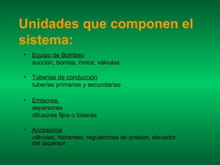 Unidades que componen el
sistema:
•   Equipo de Bombeo
    succión, bomba, motor, válvulas

•   Tuberías de conducción
    tuberías primarias y secundarias

•   Emisores
    aspersores
    difusores fijos o toberas

•   Accesorios
    válvulas, hidrantes, reguladores de presión, elevador
    del aspersor
 