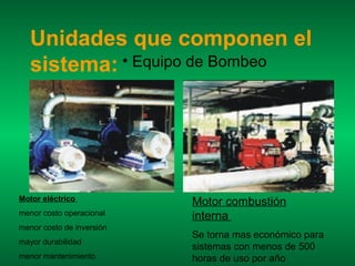 Unidades que componen el
   sistema: • Equipo de Bombeo




Motor eléctrico            Motor combustión
menor costo operacional    interna
menor costo de inversión
                           Se torna mas económico para
mayor durabilidad
                           sistemas con menos de 500
menor mantenimiento        horas de uso por año
 