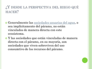 ¿Y DESDE LA PERSPECTIVA DEL RIEGO QUÉ
HACER?


 Generalmente las sociedades usuarias del agua, o
  sea implícitamente del páramo, no están
  vinculados de manera directa con este
  ecosistema.
 Y las sociedades que están vinculadas de manera
  directa con el páramo, en su mayoría, son
  sociedades que viven-sobreviven del uso
  consumtivo de los recursos del páramo.
 