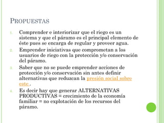 PROPUESTAS
1.   Comprender e interiorizar que el riego es un
     sistema y que el páramo es el principal elemento de
     éste pues se encarga de regular y proveer agua.
2.   Emprender iniciativas que comprometan a los
     usuarios de riego con la protección y/o conservación
     del páramo.
3.   Saber que no se puede emprender acciones de
     protección y/o conservación sin antes definir
     alternativas que reduzcan la presión social sobre
     este .
4.   Es decir hay que generar ALTERNATIVAS
     PRODUCTIVAS = crecimiento de la economía
     familiar = no explotación de los recursos del
     páramo.
 