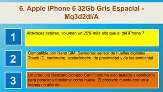 6. Apple iPhone 6 32Gb Gris Espacial -
Mq3d2dl/A
1
Altavoces estéreo, volumen un 25% más alto que el del iPhone 7.
2
Compatible con Nano SIM. Sensores: sensor de huellas digitales
Touch ID, barómetro, acelerómetro, de proximidad y de luz ambiental
3
Un producto Reacondicionado Certificado ha sido testado y certificado
para parecer y funcionar como nuevo. El producto cuenta con un al
menos un año de
 