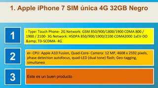 1. Apple iPhone 7 SIM única 4G 32GB Negro
1
- Type: Touch Phone- 2G Network: GSM 850/900/1800/1900 CDMA 800 /
1900 / 2100- 3G Network: HSDPA 850/900/1900/2100 CDMA2000 1xEV-DO
&amp; TD-SCDMA- 4G
2
er- CPU: Apple A10 Fusion, Quad-Core- Camera: 12 MP, 4608 x 2592 pixels,
phase detection autofocus, quad-LED (dual tone) flash; Geo-tagging,
simultaneo
3 Este es un buen producto
 