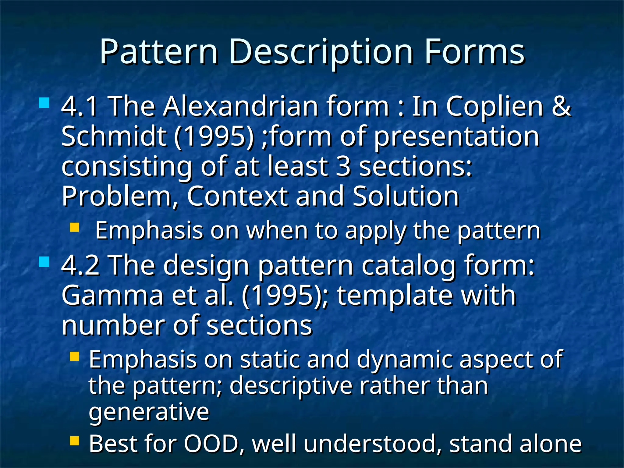 Pattern Description Forms
Pattern Description Forms
 4.1 The Alexandrian form : In Coplien &
4.1 The Alexandrian form : In Coplien &
Schmidt (1995) ;form of presentation
Schmidt (1995) ;form of presentation
consisting of at least 3 sections:
consisting of at least 3 sections:
Problem, Context and Solution
Problem, Context and Solution
 Emphasis on when to apply the pattern
Emphasis on when to apply the pattern
 4.2 The design pattern catalog form:
4.2 The design pattern catalog form:
Gamma et al. (1995); template with
Gamma et al. (1995); template with
number of sections
number of sections
 Emphasis on static and dynamic aspect of
Emphasis on static and dynamic aspect of
the pattern; descriptive rather than
the pattern; descriptive rather than
generative
generative
 Best for OOD, well understood, stand alone
Best for OOD, well understood, stand alone
 