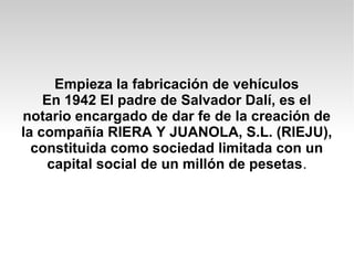 Empieza la fabricación de vehículos
En 1942 El padre de Salvador Dalí, es el
notario encargado de dar fe de la creación de
la compañía RIERA Y JUANOLA, S.L. (RIEJU),
constituida como sociedad limitada con un
capital social de un millón de pesetas.
 
