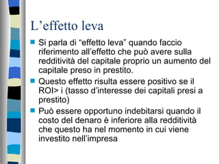 L’effetto leva Si parla di “effetto leva” quando faccio riferimento all’effetto che può avere sulla redditività del capitale proprio un aumento del capitale preso in prestito. Questo effetto risulta essere positivo se il ROI> i (tasso d’interesse dei capitali presi a prestito) Può essere opportuno indebitarsi quando il costo del denaro è inferiore alla redditività che questo ha nel momento in cui viene investito nell’impresa 
