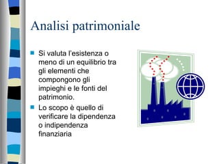 Analisi patrimoniale Si valuta l’esistenza o meno di un equilibrio tra gli elementi che compongono gli impieghi e le fonti del patrimonio. Lo scopo è quello di verificare la dipendenza o indipendenza finanziaria 