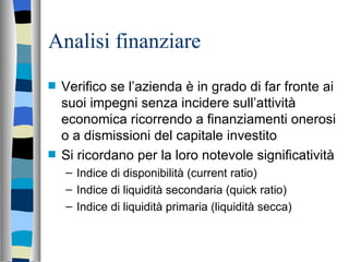Analisi finanziare Verifico se l’azienda è in grado di far fronte ai suoi impegni senza incidere sull’attività economica ricorrendo a finanziamenti onerosi o a dismissioni del capitale investito Si ricordano per la loro notevole significatività Indice di disponibilità (current ratio) Indice di liquidità secondaria (quick ratio) Indice di liquidità primaria (liquidità secca) 
