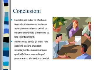 Conclusioni  L’analisi per indici va effettuata tenendo presente che la stessa azienda è un sistema, quindi un insieme coordinato di elementi tra loro interdipendenti. Nello stesso senso gli indici non possono essere analizzati singolarmente, ma pensando a quali effetti una anomalia può provocare su altri settori aziendali. 