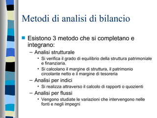 Metodi di analisi di bilancio Esistono 3 metodo che si completano e integrano: Analisi strutturale Si verifica il grado di equilibrio della struttura patrimoniale e finanziaria.  Si calcolano il margine di struttura, il patrimonio circolante netto e il margine di tesoreria Analisi per indici Si realizza attraverso il calcolo di rapporti o quozienti Analisi per flussi Vengono studiate le variazioni che intervengono nelle fonti e negli impegni 