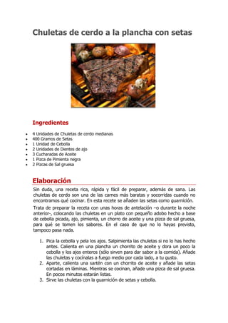 Chuletas de cerdo a la plancha con setas




                                                               ¡Calificación!
Ingredientes
4 Unidades de Chuletas de cerdo medianas
400 Gramos de Setas
1 Unidad de Cebolla
2 Unidades de Dientes de ajo
3 Cucharadas de Aceite
1 Pizca de Pimienta negra
2 Pizcas de Sal gruesa



Elaboración
Sin duda, una receta rica, rápida y fácil de preparar, además de sana. Las
chuletas de cerdo son una de las carnes más baratas y socorridas cuando no
encontramos qué cocinar. En esta recete se añaden las setas como guarnición.
Trata de preparar la receta con unas horas de antelación –o durante la noche
anterior-, colocando las chuletas en un plato con pequeño adobo hecho a base
de cebolla picada, ajo, pimienta, un chorro de aceite y una pizca de sal gruesa,
para qué se tomen los sabores. En el caso de que no lo hayas previsto,
tampoco pasa nada.

   1. Pica la cebolla y pela los ajos. Salpimienta las chuletas si no lo has hecho
      antes. Calienta en una plancha un chorrito de aceite y dora un poco la
      cebolla y los ajos enteros (sólo sirven para dar sabor a la comida). Añade
      las chuletas y cocínalas a fuego medio por cada lado, a tu gusto.
   2. Aparte, calienta una sartén con un chorrito de aceite y añade las setas
      cortadas en láminas. Mientras se cocinan, añade una pizca de sal gruesa.
      En pocos minutos estarán listas.
   3. Sirve las chuletas con la guarnición de setas y cebolla.
 