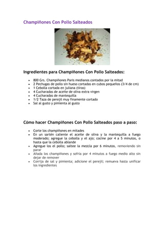 Champiñones Con Pollo Salteados




Ingredientes para Champiñones Con Pollo Salteados:
    800 Grs. Champiñones Paris medianos contados por la mitad
    2 Pechugas de pollo sin hueso cortadas en cubos pequeños (3/4 de cm)
    1 Cebolla cortada en juliana (tiras)
    4 Cucharadas de aceite de oliva extra virgen
    4 Cucharadas de mantequilla
    1/2 Taza de perejil muy finamente cortado
    Sal al gusto y pimienta al gusto




Cómo hacer Champiñones Con Pollo Salteados paso a paso:
    Corte los champiñones en mitades
    En un sartén caliente el aceite de oliva y la mantequilla a fuego
    moderado; agregue la cebolla y el ajo; cocine por 4 a 5 minutos, o
    hasta que la cebolla ablande
    Agregue los el pollo; saltee la mezcla por 6 minutos, removiendo sin
    parar
    Añada los champiñones y sofría por 4 minutos a fuego medio alto sin
    dejar de remover
    Corrija de sal y pimienta; adicione el perejil; remueva hasta unificar
    los ingredientes
 