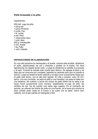 Pollo braseado a la piña

Ingredientes:
250 mlit. Jugo de piña
1 pizca sal
1 pizca Pimienta
4 unids. Pan
1 lit. Leche
4 reb. Piña
1 vasos jerez seco
1 unid. Apio
250 g. mantequilla
2 cch. Aceite
1 kg. Pollo
1 unid. Cebolla




INSTRUCCIONES DE ELABORACIÓN:
En una olla ponemos la mantequilla y el aceite, cuando este fundida, añadimos
el pollo, espolvoreado de sal y pimienta y partido en 8 trozos. Se dora
ligeramente sin dejarle tomar color, y luego le añadimos la cebolla muy picada
y el apio. Cuando la cebolla este cocida pero blanca. Se agrega el jerez y se
deja que se consuma por completo, tapando la cacerola para que no pierda el
aroma. Luego se añade la leche caliente y se deja cocer suavemente hasta que
el pollo este tierno, con la olla bien tapada. En olla a presión, unos 35 min.
aprox. una vez cocinado, se pasa el pollo a una bandeja y se pasa la salsa por
una batidora. Se vuelven a poner los trozos de pollo dentro de la salsa y se
hacer hervir suavemente unos minutos, añadiéndole el jugo de piña. Se
rectifica de sal. Ha de quedar una salsa algo espesa. En el momento de
servirlo, se colocan los trozos de pollo en una fuente, se le pone por encima la
piña cortada cada rueda en 8 trozos y se cubre con la salsa. Servir bien
caliente, con el pan partido en triángulos y frito
 