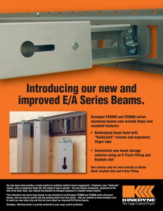 Introducing our new and 
improved E/A Series Beams. 
Kinedyne FE8000 and FE8066 series 
aluminum beams now include these new 
standard features: 
• Redesigned beam head with 
“KwikLatch” release and ergonomic 
finger tabs 
• Convenient new beam storage 
solution using an E-Track fitting and 
Keyhole slot 
See reverse side for more details on Beam 
Head, Keyhole Slot and E-Key Fitting 
Our new beam head provides a simple solution to problems related to beam engagement. It features a new “KwikLatch” 
release, with an ergonomic finger tab, that makes it easy to operate. The new release mechanism, positioned on the 
side of the beam head, also reduces the potential for damage compared to a topside release location. 
This innovative new beam head design is now standard on all Kinedyne FE8000 and FE8066 series aluminum 
beams, and can also be retrofit into any existing beam from this series. Visit our website at www.kinedyne.com 
to watch our new video clip and find out more about our improved E/A Series beams. 
Kinedyne. Working harder to provide solutions to your cargo control problems. 
 
