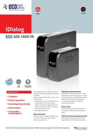 iDialog
400-1600 VA1:1
USB
plug
Plug & Play
installation
SOHO
5
VFD
TYPE
UPS VFD
Tel: 0800 210 0088 - Email: ecopower@thamesgate.com - Website: www.ecopowersupplies.com - part of the Thamesgate Group
Highlights
•	Compact
•	Silent operation
•	Contemporary design
•	Auto restart
•	Low power
consumption
The iDialog range is the ideal solution for
protecting PCs and peripherals in the home
and office.
iDialog is easy to install and economic to run
for protecting:
•	 IT equipment such as PCs, Media Centres
and peripherals, TVs, Home Cinema
systems, Satellite and Digital Terrestrial
Receivers and DVD recorders and players;
•	 xDSL modems and routers;
•	 Small home appliances.
Silent operation
The UPS is silent in operation (0dBA) thanks
to its use of a fan-less design and high
frequency components.
Advanced communications
PowerShield3
software allows for the safe
shutdown of connected IT systems on mains
power supply failure. PowerShield3
provides
efficient and intuitive UPS management
using bar chart displays for important
operating information.
Auto restart
The UPS automatically restarts when the
mains power supply is restored, after auto
power.
ECO Line environmental protection
With energy savings in mind, the iDialog
range features a shut-off button to reduce
 