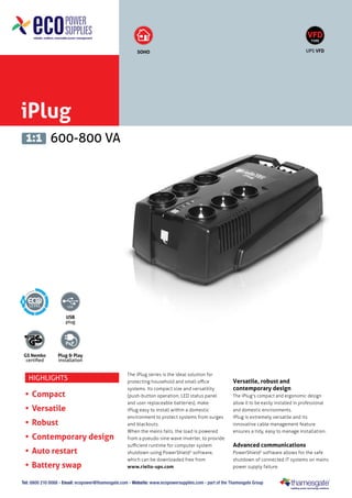 iPlug
600-800 VA1:1
USB
plug
GS Nemko
certified
Plug & Play
installation
SOHO
5
VFD
TYPE
UPS VFD
Tel: 0800 210 0088 - Email: ecopower@thamesgate.com - Website: www.ecopowersupplies.com - part of the Thamesgate Group
Highlights
•	Compact
•	Versatile
•	Robust
•	Contemporary design
•	Auto restart
•	Battery swap
The iPlug series is the ideal solution for
protecting household and small office
systems. Its compact size and versatility
(push-button operation, LED status panel
and user replaceable batteries), make
iPlug easy to install within a domestic
environment to protect systems from surges
and blackouts.
When the mains fails, the load is powered
from a pseudo-sine wave inverter, to provide
sufficient runtime for computer system
shutdown using PowerShield3
software,
which can be downloaded free from
www.riello-ups.com
Versatile, robust and
contemporary design
The iPlug's compact and ergonomic design
allow it to be easily installed in professional
and domestic environments.
iPlug is extremely versatile and its
innovative cable management feature
ensures a tidy, easy to manage installation.
Advanced communications
PowerShield3
software allows for the safe
shutdown of connected IT systems on mains
power supply failure.
 