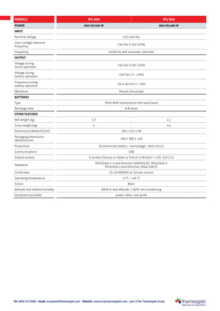Tel: 0800 210 0088 - Email: ecopower@thamesgate.com - Website: www.ecopowersupplies.com - part of the Thamesgate Group
MODELS IPG 600 IPG 800
POWER 600 VA/360 W 800 VA/480 W
INPUT
Nominal voltage 220-240 Vac
Input voltage tolerance
frequency
230 Vac (+20/-25%)
Frequency 50/60 Hz with automatic selection
OUTPUT
Voltage during
mains operation
230 Vac (+20/-25%)
Voltage during
battery operation
230 Vac (+/- 10%)
Frequency during
battery operation
50 or 60 Hz (+/- 1%)
Waveform Pseudo Sinusoidal
BATTERIES
Type VRLA AGM maintenance-free lead based
Recharge time 6-8 hours
OTHER FEATURES
Net weight (kg) 3.7 4.1
Gross weight (kg) 4 4.4
Dimensions (WxDxH) (mm) 185 x 313 x 99
Packaging dimensions
(WxDxH) (mm)
260 x 380 x 140
Protections Excessive low battery - overvoltage - short circuit
Communications USB
Output sockets 6 sockets (Schuko or Italian or French or British) + 2 IEC 320 C13
Standards
EN 62040-1-1 and Directive 2006/95/EC; EN 62040-3
EN 62040-2 and Directive 2004/108 EC
Certificates CE; GS/NEMKO on Schuko version
Operating temperature 0 °C / +40 °C
Colour Black
Altitude and relative humidity 6000 m max altitude, < 95% non-condensing
Equipment provided power cable, user guide
 