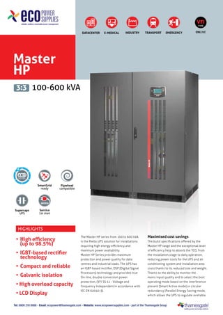 VFI
TYPE

DATACENTER

E-MEDICAL

INDUSTRY

TRANSPORT

EMERGENCY

ONLINE

Master
HP
3:3 100-600 kVA

6

SmartGrid
ready

Supercaps
UPS

Flywheel
compatible

Service
1st start

Highlights

•	 High efficiency
	 (up to 98.5%)
•	 IGBT-based rectifier
technology
•	 Compact and reliable
•	 Galvanic isolation
• High overload capacity
• LCD Display

The Master HP series from 100 to 600 kVA
is the Riello UPS solution for installations
requiring high energy efficiency and
maximum power availability.
Master HP Series provides maximum
protection and power quality for data
centres and industrial loads. The UPS has
an IGBT-based rectifier, DSP (Digital Signal
Processors) technology and provides true
On-line, double conversion power
protection, (VFI SS 11 - Voltage and
Frequency Independent in accordance with
IEC EN 62040-3).

Maximised cost savings
The build specifications offered by the
Master HP range and the exceptional level
of efficiency help to absorb the TCO, from
the installation stage to daily operation,
reducing power costs for the UPS and air
conditioning system and installation area
costs thanks to its reduced size and weight.
Thanks to the ability to monitor the
mains input quality and to select the best
operating mode based on the interference
present (Smart Active mode) or circular
redundancy (Parallel Energy Saving mode,
which allows the UPS to regulate available

Tel: 0800 210 0088 - Email: ecopower@thamesgate.com - Website: www.ecopowersupplies.com - part of the Thamesgate Group

 