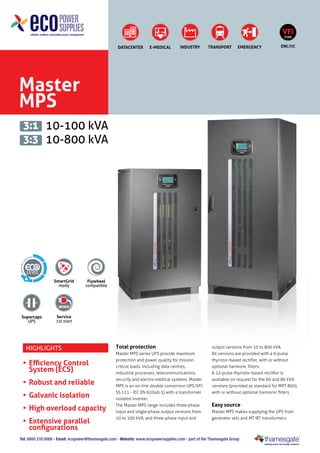 VFI
TYPE

DATACENTER

E-MEDICAL

INDUSTRY

TRANSPORT

EMERGENCY

ONLINE

Master
MPS
3:1 10-100 kVA
3:3 10-800 kVA

4

Supercaps
UPS

SmartGrid
ready

Flywheel
compatible

Service
1st start

Highlights

•	 Efficiency Control
	 System (ECS)
•	 Robust and reliable
•	 Galvanic isolation
•	 High overload capacity
•	 Extensive parallel
configurations

Total protection
Master MPS series UPS provide maximum
protection and power quality for mission
critical loads, including data centres,
industrial processes, telecommunications,
security and electro-medical systems. Master
MPS is an on-line double conversion UPS (VFI
SS 111 - IEC EN 62040-3) with a transformer
isolated inverter.
The Master MPS range includes three-phase
input and single-phase output versions from
10 to 100 kVA, and three-phase input and

output versions from 10 to 800 kVA.
All versions are provided with a 6-pulse
thyristor-based rectifier, with or without
optional harmonic filters.
A 12-pulse thyristor-based rectifier is
available on request for the 60 and 80 kVA
versions (provided as standard for MPT 800),
with or without optional harmonic filters.

Easy source
Master MPS makes supplying the UPS from
generator sets and MT/BT transformers

Tel: 0800 210 0088 - Email: ecopower@thamesgate.com - Website: www.ecopowersupplies.com - part of the Thamesgate Group

 