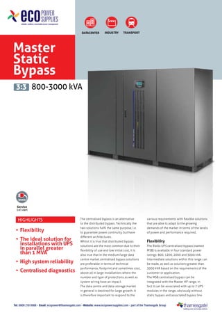DATACENTER

INDUSTRY

TRANSPORT

Master
Static
Bypass
3:3 800-3000 kVA

Service
1st start

Highlights

•	 Flexibility
•	 The ideal solution for
installations with UPS
in parallel greater
than 1 MVA
•	 High system reliability
•	 Centralised diagnostics

The centralised bypass is an alternative
to the distributed bypass. Technically the
two solutions fulfil the same purpose, i.e.
to guarantee power continuity, but have
different architectures.
Whilst it is true that distributed bypass
solutions are the most common due to their
flexibility of use and low initial cost, it is
also true that in the medium/large data
centre market centralised bypass solutions
are preferable in terms of technical
performance, footprint and sometimes cost,
above all in large installations where the
number and type of protections as well as
system wiring have an impact.
The data centre and data-storage market
in general is destined for large growth. It
is therefore important to respond to the

various requirements with flexible solutions
that are able to adapt to the growing
demands of the market in terms of the levels
of power and performance required.

Flexibility
The Riello UPS centralised bypass (named
MSB) is available in four standard power
ratings: 800, 1200, 2000 and 3000 kVA.
Intermediate solutions within this range can
be made, as well as solutions greater than
3000 kVA based on the requirements of the
customer or application.
The MSB centralised bypass can be
integrated with the Master HP range; in
fact it can be associated with up to 7 UPS
modules in the range, obviously without
static bypass and associated bypass line

Tel: 0800 210 0088 - Email: ecopower@thamesgate.com - Website: www.ecopowersupplies.com - part of the Thamesgate Group

 