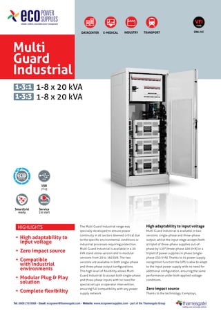 VFI
TYPE

DATACENTER

E-MEDICAL

INDUSTRY

TRANSPORT

ONLINE

Multi
Guard
Industrial
1-3:1 1-8 x 20 kVA
1-3:3 1-8 x 20 kVA

6

USB
plug

SmartGrid
ready

Service
1st start

Highlights

•	 High adaptability to
input voltage
•	 Zero impact source
•	 Compatible
with industrial
environments
•	 Modular Plug & Play
solution
•	 Complete flexibility

The Multi Guard Industrial range was
specially developed to ensure power
continuity in all sectors deemed critical due
to the specific environmental conditions or
industrial processes requiring protection.
Multi Guard Industrial is available in a 20
kVA stand alone version and in modular
versions from 20 to 160 kVA. The two
versions are available in both single-phase
and three-phase output configurations.
This high level of flexibility allows Multi
Guard Industrial to accept both single-phase
and three-phase inputs with no need for
special set ups or operator intervention,
ensuring full compatibility with any power
supply network.

High adaptability to input voltage
Multi Guard Industrial is available in two
versions: single-phase and three-phase
output, whilst the input stage accepts both
a triplet of three-phase supplies out-ofphase by 120° (three-phase 400 V+N) or a
triplet of power supplies in phase (singlephase 230 V+N). Thanks to its power supply
recognition function the UPS is able to adapt
to the input power supply with no need for
additional configuration, ensuring the same
performance under both applied voltage
conditions.

Zero impact source
Thanks to the technology it employs,

Tel: 0800 210 0088 - Email: ecopower@thamesgate.com - Website: www.ecopowersupplies.com - part of the Thamesgate Group

 